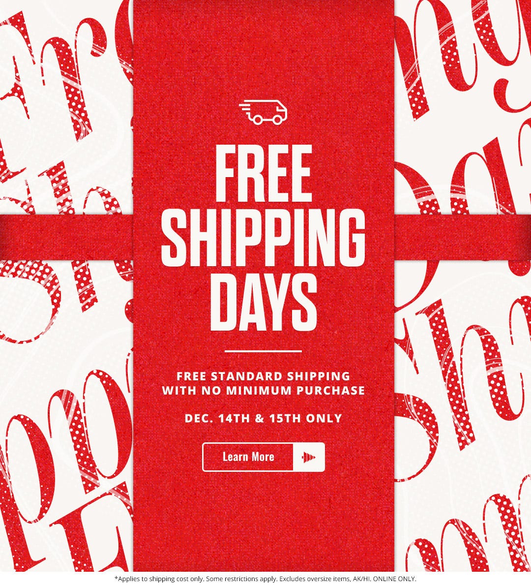 Free shipping days. Free standard shipping with no minimum purchase. December 14th and 15th only.