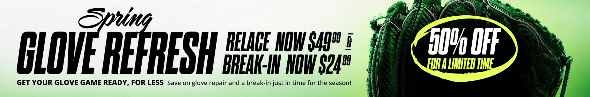 Spring Glove Refresh. Get your glove game ready, for less. Save on glove repair and break-in just in time for the season! Relace now $49.99 and Break-in now $24.99. 50% off for a limited time.